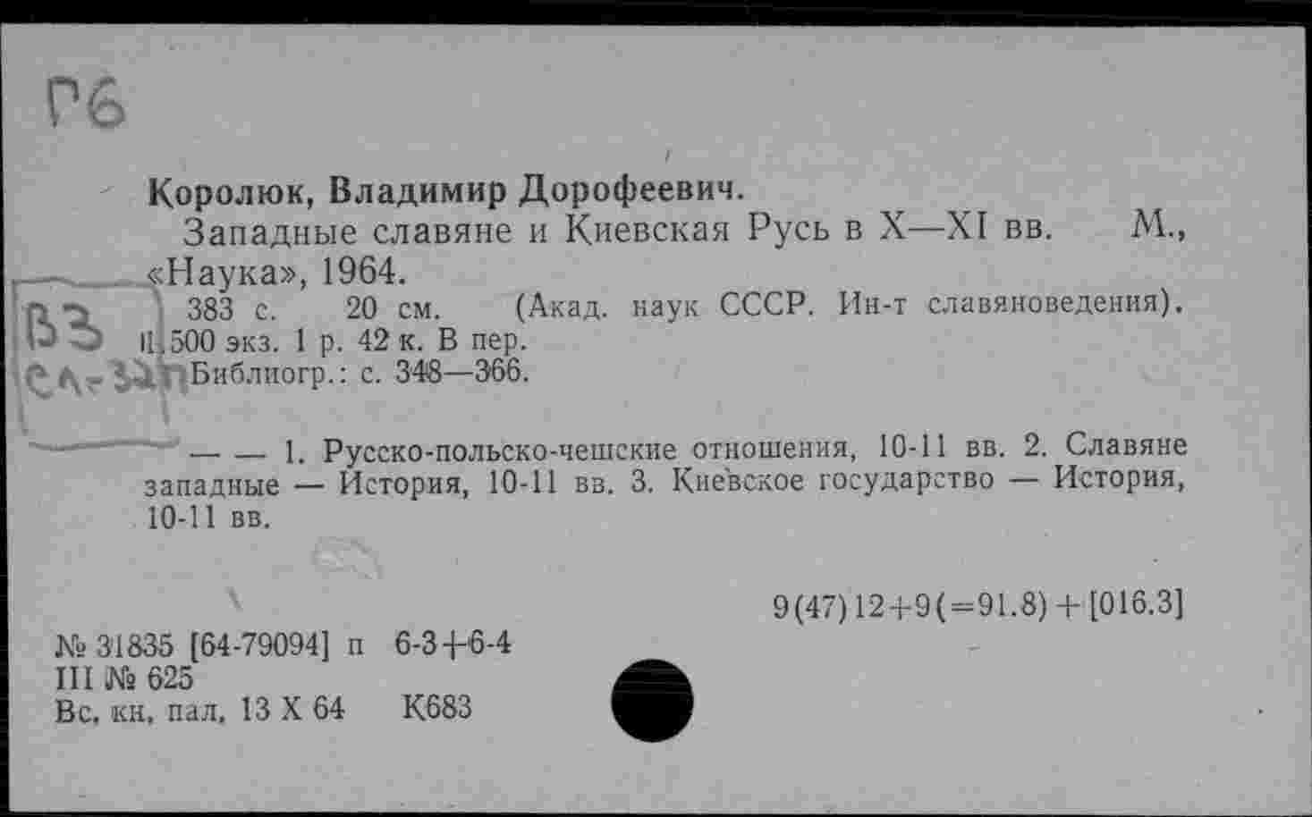 ﻿Гб
Королюк, Владимир Дорофеевич.
Западные славяне и Киевская Русь в X—XI вв. М., —-,____«Наука», 1964.
П -З \ 383 с. 20 см. (Акад, наук СССР. Ин-т славяноведения). 1-> "Ь І! і 500 экз. 1 р. 42 к. В пер.
' Библиогр.: с. 348—366.
-———— --------і. Русско-польско-чешские отношения, 10-11 вв. 2. Славяне
западные — История, 10-11 вв. 3. Киевское государство — История, 10-11 вв.
№31835 [64-79094] п 6-Зф6-4
III № 625
Вс. кн, пал. 13 X 64	К683
9(47) 12+9(=91.8) +[016.3]